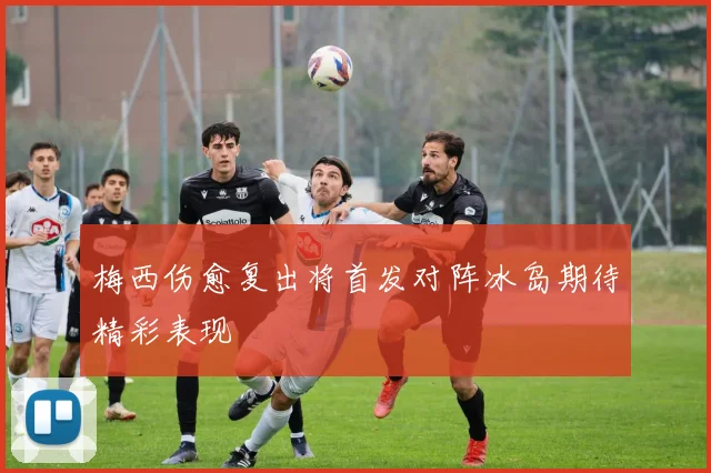 梅西伤愈复出将首发对阵冰岛期待精彩表现