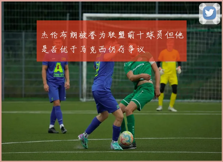 杰伦布朗被誉为联盟前十球员但他是否优于马克西仍存争议