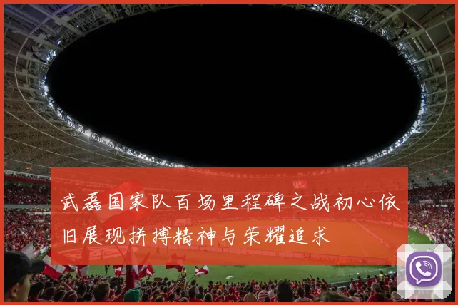 武磊国家队百场里程碑之战初心依旧展现拼搏精神与荣耀追求