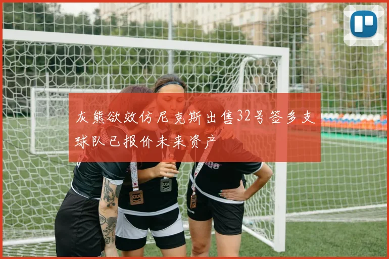 灰熊欲效仿尼克斯出售32号签多支球队已报价未来资产