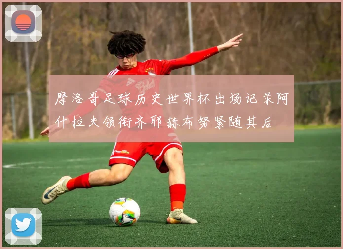摩洛哥足球历史世界杯出场记录阿什拉夫领衔齐耶赫布努紧随其后