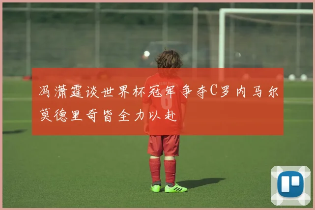 冯潇霆谈世界杯冠军争夺C罗内马尔莫德里奇皆全力以赴
