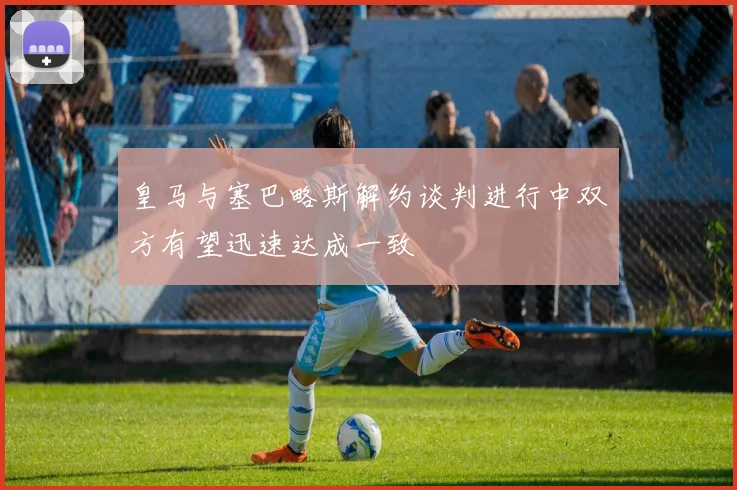 皇马与塞巴略斯解约谈判进行中双方有望迅速达成一致