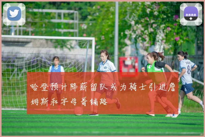 哈登预计降薪留队或为骑士引进詹姆斯和字母哥铺路