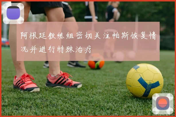 阿根廷教练组密切关注帕斯恢复情况并进行特殊治疗