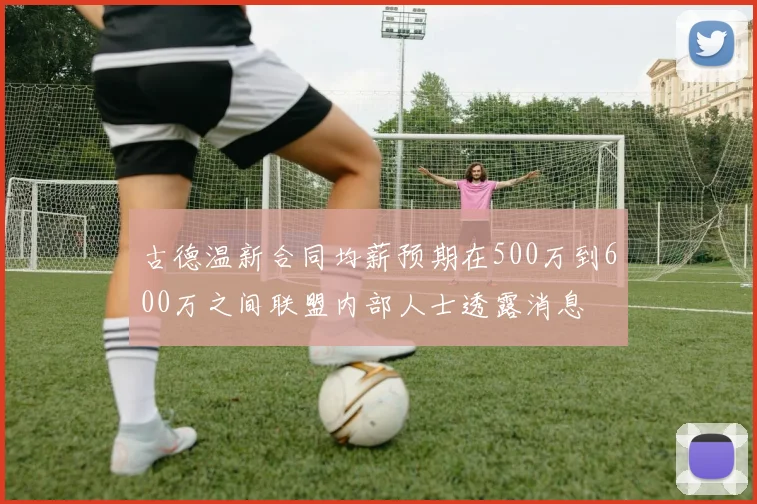 古德温新合同均薪预期在500万到600万之间联盟内部人士透露消息