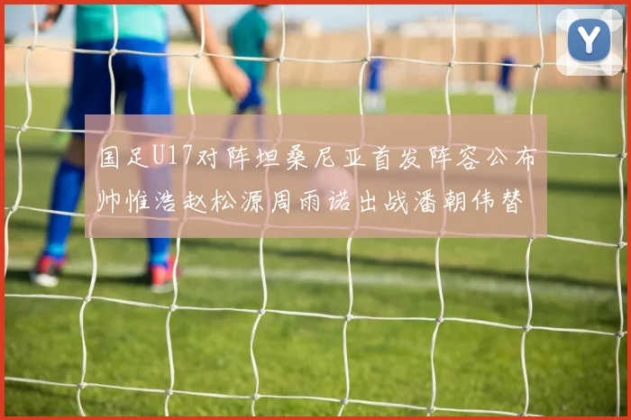 国足U17对阵坦桑尼亚首发阵容公布帅惟浩赵松源周雨诺出战潘朝伟替补