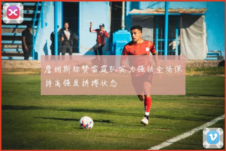 詹姆斯称赞雷霆队实力强劲全场保持高强度拼搏状态