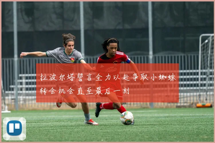 拉波尔塔誓言全力以赴争取小蜘蛛转会机会直至最后一刻